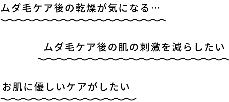 ムダ毛ケア後の乾燥が気になる… / ムダ毛ケア後の肌の刺激を減らしたい / お肌に優しいケアがしたい