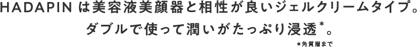 HADAPINは美容液美顔器と相性が良いジェルクリームタイプ。ダブルで使って潤いがたっぷり浸透＊。