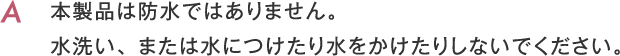 本製品は防水ではありません。水洗い、または水につけたり水をかけたりしないでください。