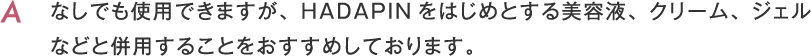 なしでも使用できますが、HADAPINをはじめとする美容液、クリーム、ジェルなどと併用することをおすすめしております。