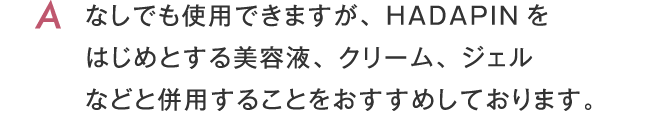 なしでも使用できますが、HADAPINをはじめとする美容液、クリーム、ジェルなどと併用することをおすすめしております。