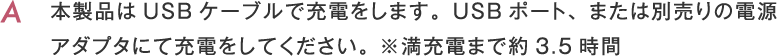 本製品はUSBケーブルで充電をします。USBポート、または別売りの電源アダプタにて充電をしてください。 ※満充電まで約3.5時間