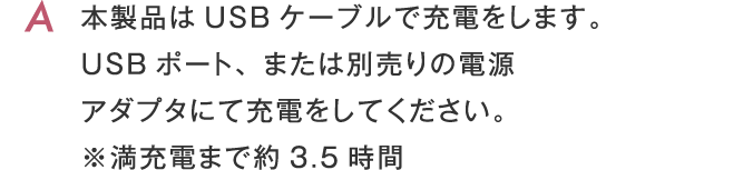 本製品はUSBケーブルで充電をします。USBポート、または別売りの電源アダプタにて充電をしてください。 ※満充電まで約3.5時間