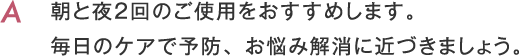 朝と夜２回のご使用をおすすめします。毎日のケアで予防、お悩み解消に近づきましょう。