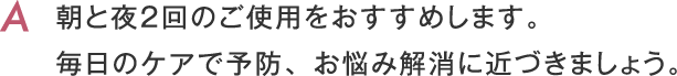 朝と夜２回のご使用をおすすめします。毎日のケアで予防、お悩み解消に近づきましょう。