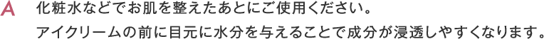 化粧水などでお肌を整えたあとにご使用ください。アイクリームの前に目元に水分を与えることで成分が浸透しやすくなります。