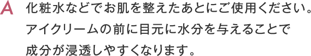 化粧水などでお肌を整えたあとにご使用ください。アイクリームの前に目元に水分を与えることで成分が浸透しやすくなります。