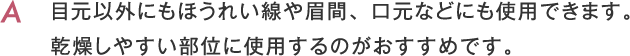 目元以外にもほうれい線や眉間、口元などにも使用できます。乾燥しやすい部位に使用するのがおすすめです。