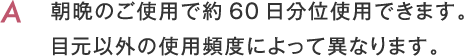 朝晩のご使用で約60日分位使用できます。目元以外の使用頻度によって異なります。