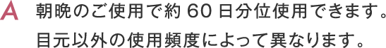 朝晩のご使用で約60日分位使用できます。目元以外の使用頻度によって異なります。